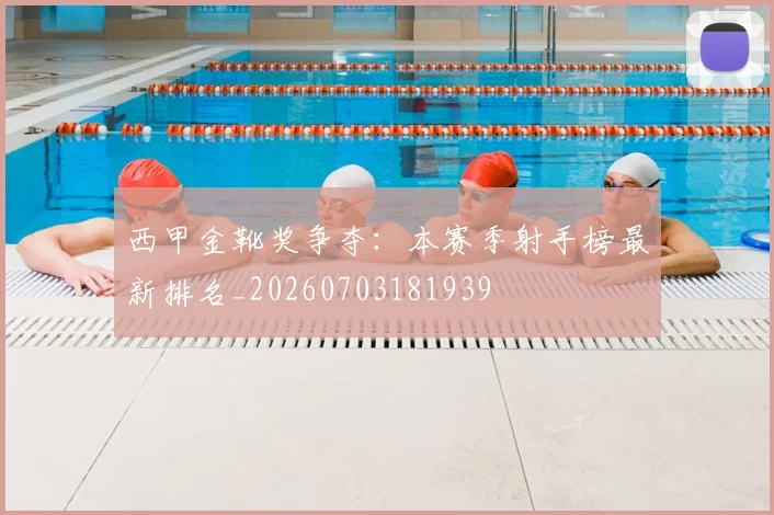 西甲金靴奖争夺：本赛季射手榜最新排名_20260703181939