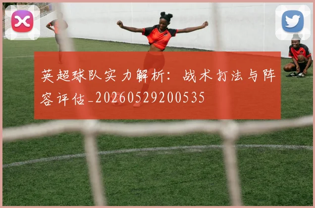 英超球队实力解析:战术打法与阵容评估_20260529200535