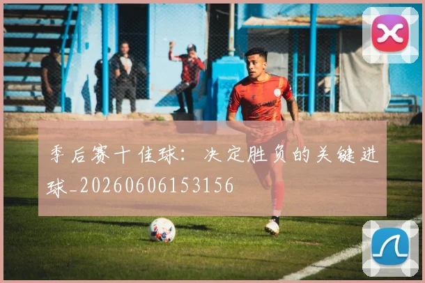 季后赛十佳球:决定胜负的关键进球_20260606153156
