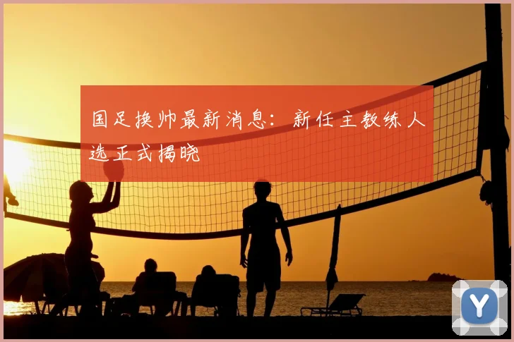 国足换帅最新消息：新任主教练人选正式揭晓