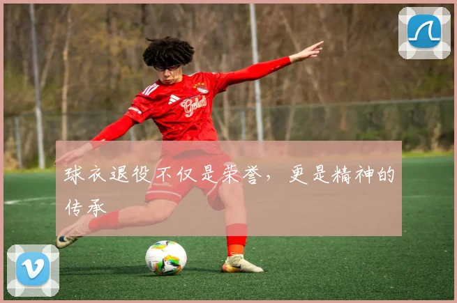 球衣退役不仅是荣誉，更是精神的传承