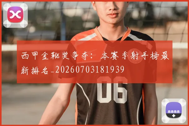 西甲金靴奖争夺：本赛季射手榜最新排名_20260703181939